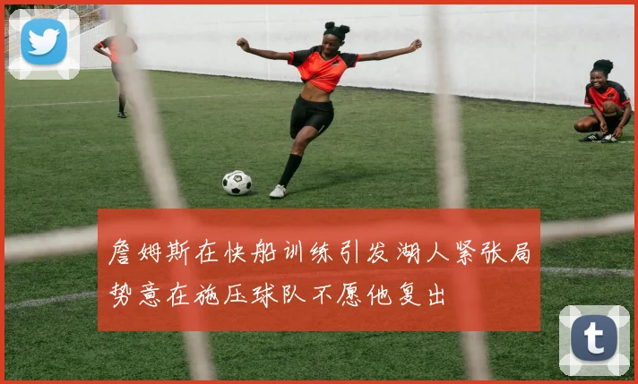 詹姆斯在快船训练引发湖人紧张局势意在施压球队不愿他复出