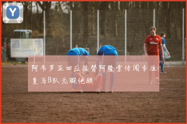 阿韦罗亚回应接替阿隆索传闻专注皇马B队无暇他顾