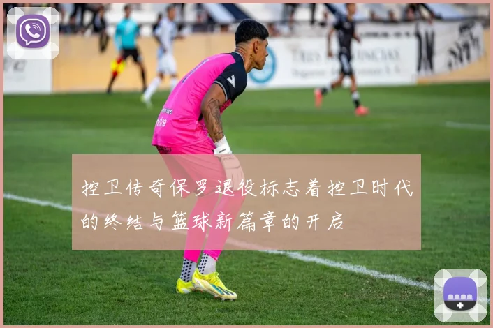 控卫传奇保罗退役标志着控卫时代的终结与篮球新篇章的开启