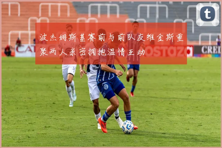 波杰姆斯基赛前与前队友维金斯重聚两人亲密拥抱温情互动
