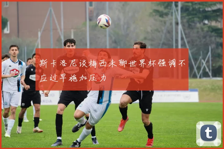 斯卡洛尼谈梅西未聊世界杯强调不应过早施加压力