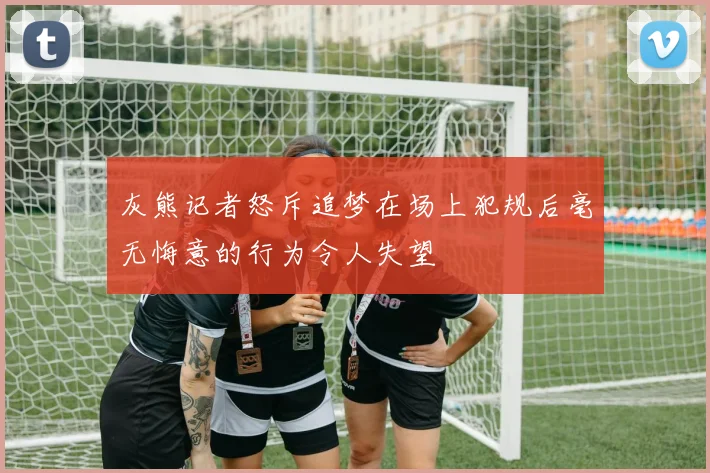 灰熊记者怒斥追梦在场上犯规后毫无悔意的行为令人失望
