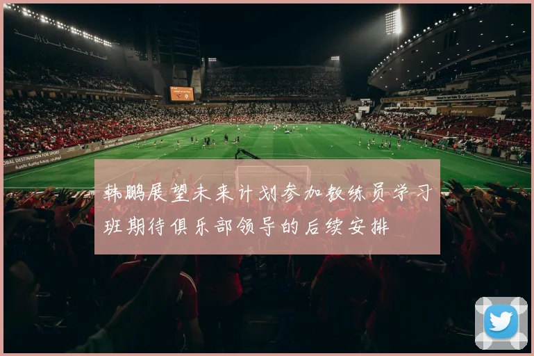 韩鹏展望未来计划参加教练员学习班期待俱乐部领导的后续安排