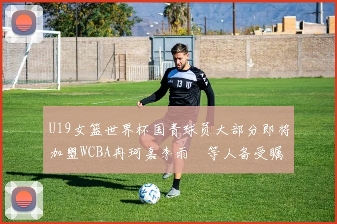 U19女篮世界杯国青球员大部分即将加盟WCBA冉珂嘉李雨汧等人备受瞩目