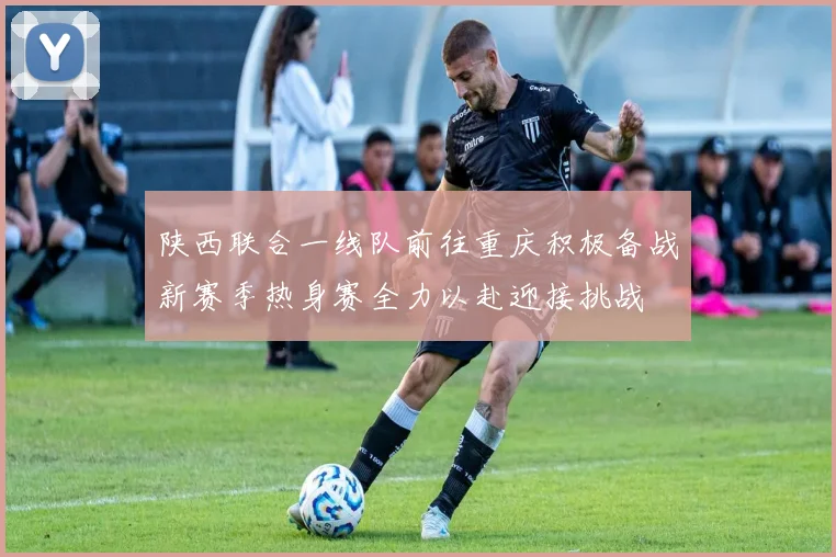 陕西联合一线队前往重庆积极备战新赛季热身赛全力以赴迎接挑战