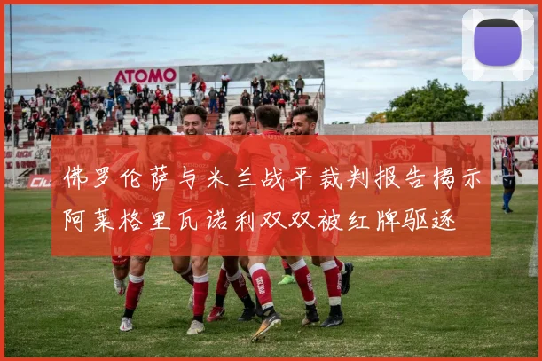 佛罗伦萨与米兰战平裁判报告揭示阿莱格里瓦诺利双双被红牌驱逐