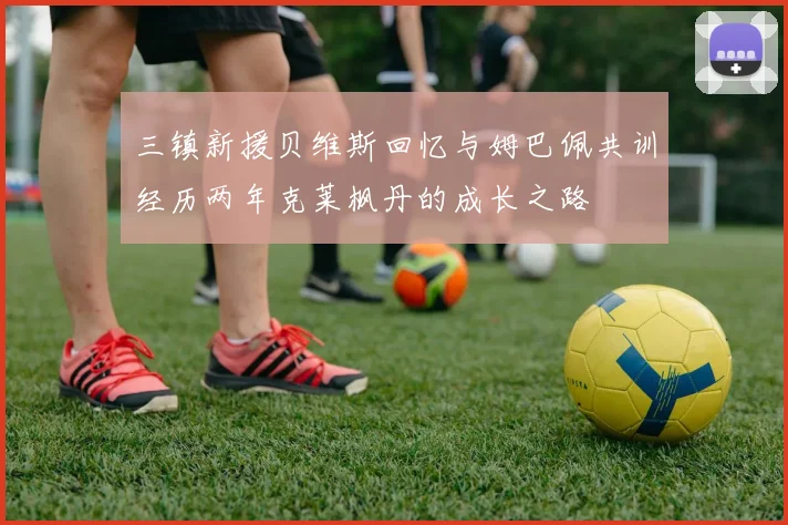 三镇新援贝维斯回忆与姆巴佩共训经历两年克莱枫丹的成长之路