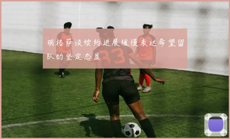 明格萨谈续约进展缓慢表达希望留队的坚定态度