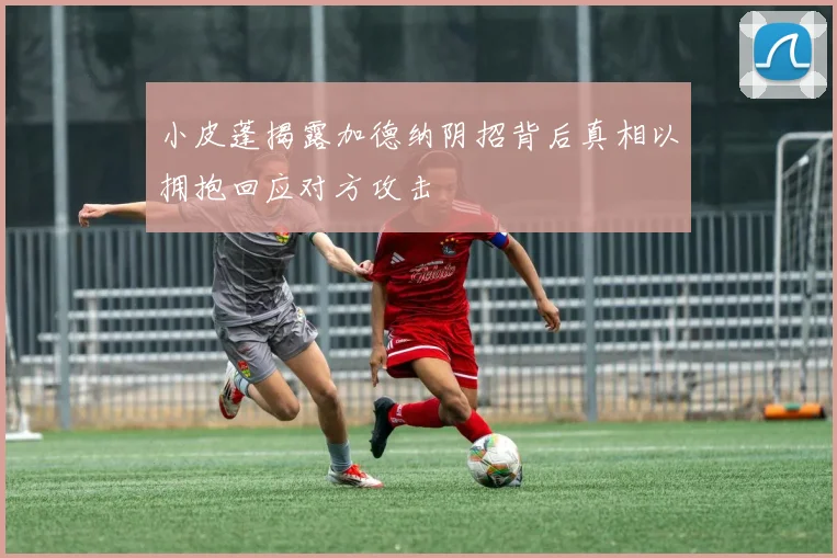 小皮蓬揭露加德纳阴招背后真相以拥抱回应对方攻击