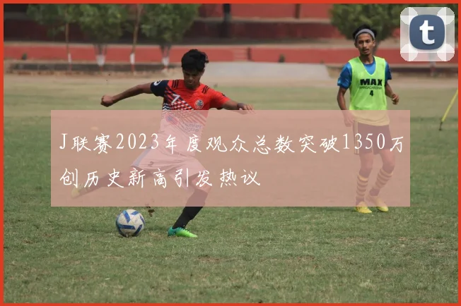 J联赛2023年度观众总数突破1350万创历史新高引发热议