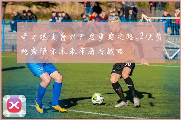 奇才送走普尔开启重建之路12位首轮秀暗示未来布局与战略