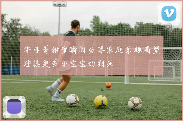 字母哥甜蜜瞬间分享家庭乐趣渴望迎接更多小宝宝的到来