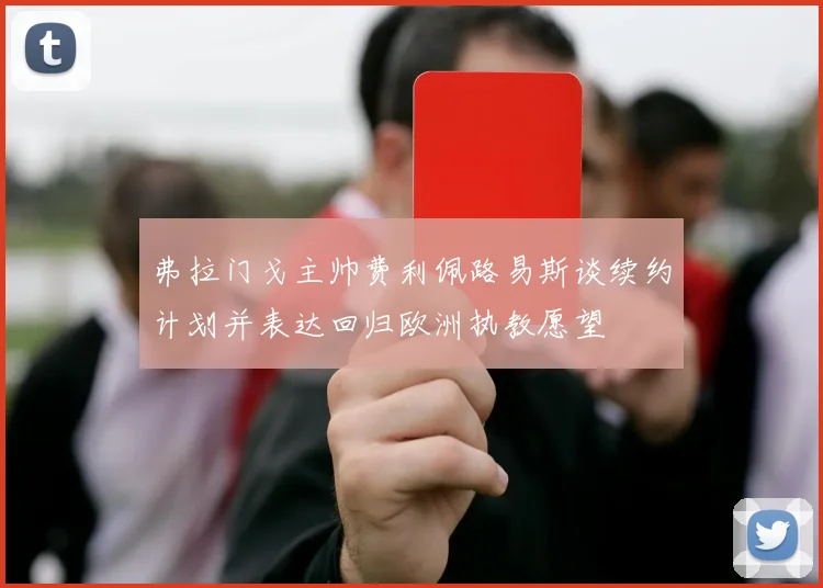 弗拉门戈主帅费利佩路易斯谈续约计划并表达回归欧洲执教愿望