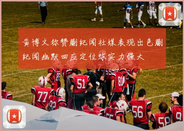 黄博文称赞蒯纪闻社媒表现出色蒯纪闻幽默回应定位球实力强大