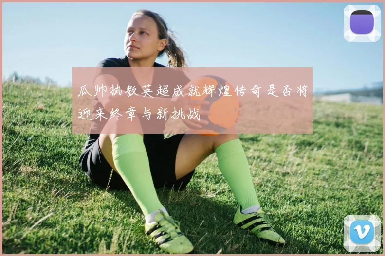 瓜帅执教英超成就辉煌传奇是否将迎来终章与新挑战