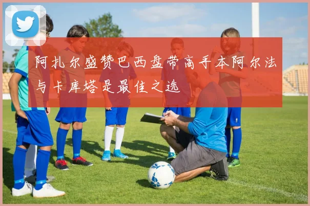 阿扎尔盛赞巴西盘带高手本阿尔法与卡库塔是最佳之选