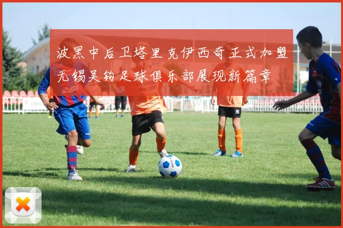 波黑中后卫塔里克伊西奇正式加盟无锡吴钩足球俱乐部展现新篇章