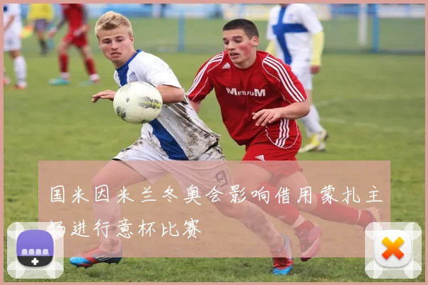 国米因米兰冬奥会影响借用蒙扎主场进行意杯比赛