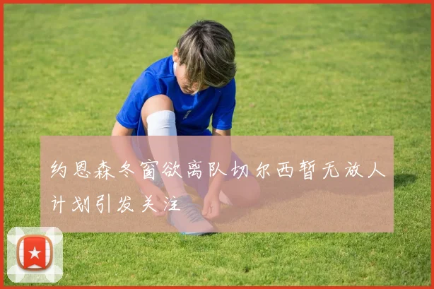 约恩森冬窗欲离队切尔西暂无放人计划引发关注
