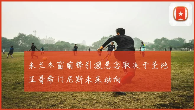 米兰冬窗前锋引援悬念取决于圣地亚哥希门尼斯未来动向