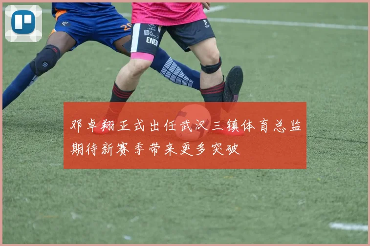 邓卓翔正式出任武汉三镇体育总监期待新赛季带来更多突破