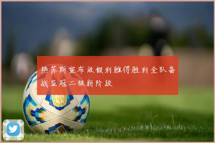 热苏斯宣布放假利雅得胜利全队备战亚冠二级新阶段