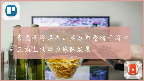 青岛西海岸冬训启动郑智将于海口正式上任助力球队发展