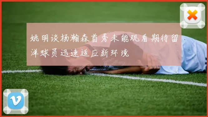 姚明谈杨瀚森首秀未能观看期待留洋球员迅速适应新环境