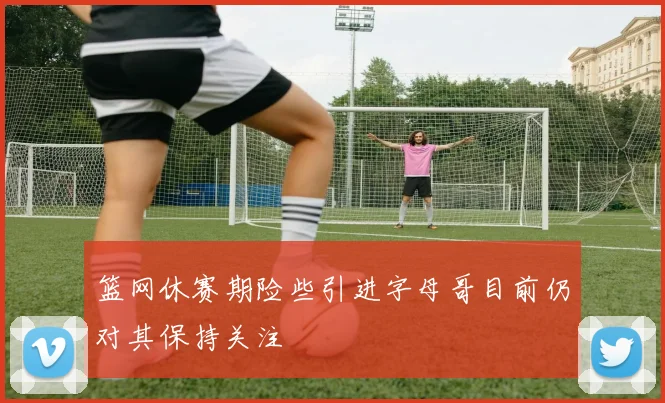 篮网休赛期险些引进字母哥目前仍对其保持关注