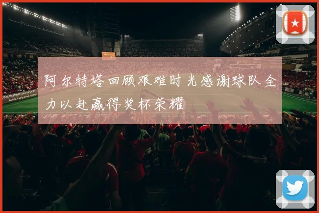 阿尔特塔回顾艰难时光感谢球队全力以赴赢得奖杯荣耀