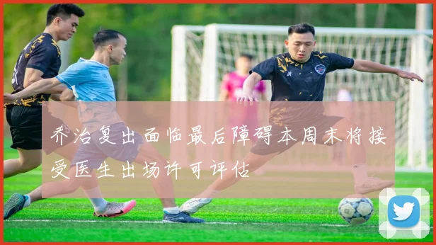 乔治复出面临最后障碍本周末将接受医生出场许可评估