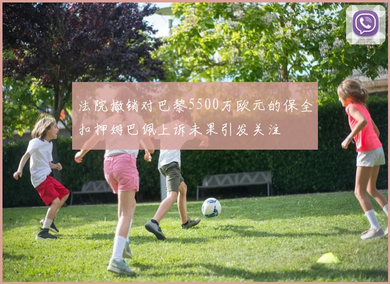 法院撤销对巴黎5500万欧元的保全扣押姆巴佩上诉未果引发关注