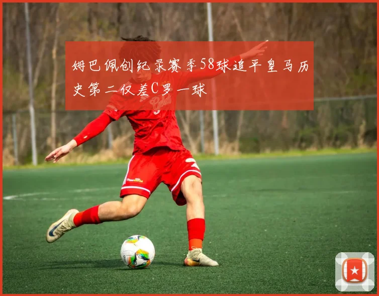 姆巴佩创纪录赛季58球追平皇马历史第二仅差C罗一球