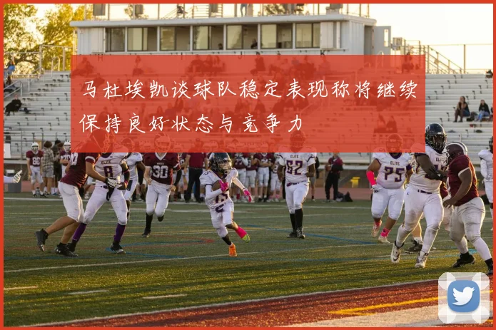 马杜埃凯谈球队稳定表现称将继续保持良好状态与竞争力