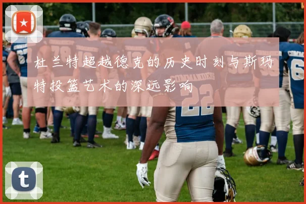 杜兰特超越德克的历史时刻与斯玛特投篮艺术的深远影响