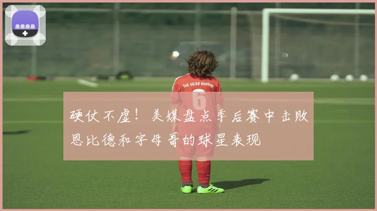 硬仗不虚！美媒盘点季后赛中击败恩比德和字母哥的球星表现