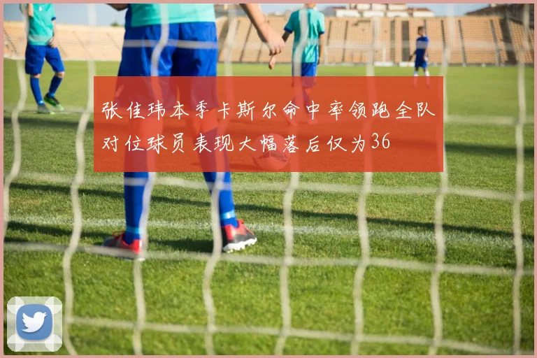 张佳玮本季卡斯尔命中率领跑全队对位球员表现大幅落后仅为36