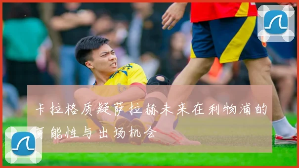卡拉格质疑萨拉赫未来在利物浦的可能性与出场机会