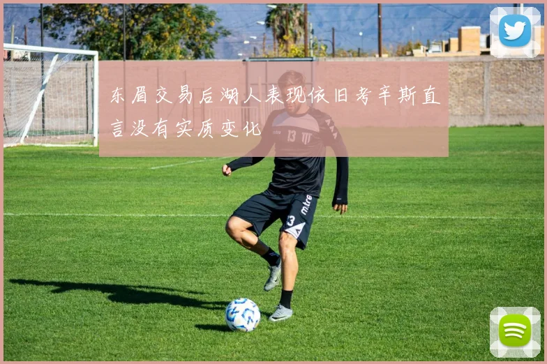 东眉交易后湖人表现依旧考辛斯直言没有实质变化