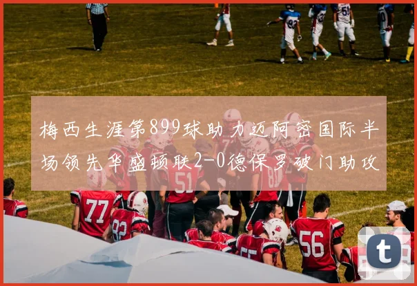 梅西生涯第899球助力迈阿密国际半场领先华盛顿联2-0德保罗破门助攻