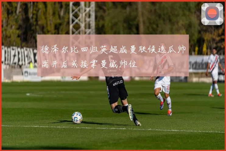 德泽尔比回归英超成曼联候选瓜帅离开后或接掌曼城帅位
