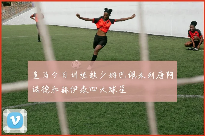 皇马今日训练缺少姆巴佩米利唐阿诺德和赫伊森四大球星