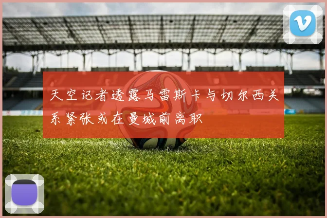 天空记者透露马雷斯卡与切尔西关系紧张或在曼城前离职