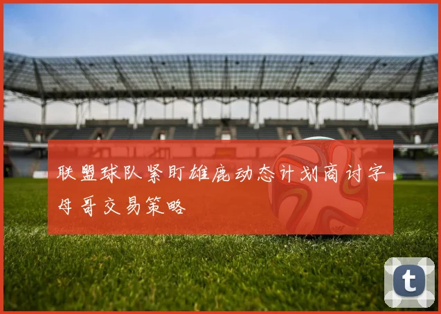 联盟球队紧盯雄鹿动态计划商讨字母哥交易策略