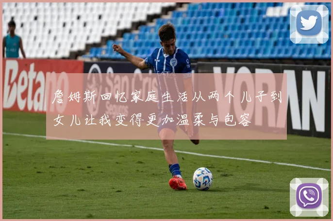 詹姆斯回忆家庭生活从两个儿子到女儿让我变得更加温柔与包容