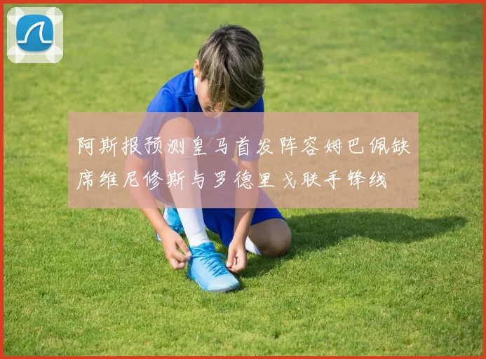 阿斯报预测皇马首发阵容姆巴佩缺席维尼修斯与罗德里戈联手锋线